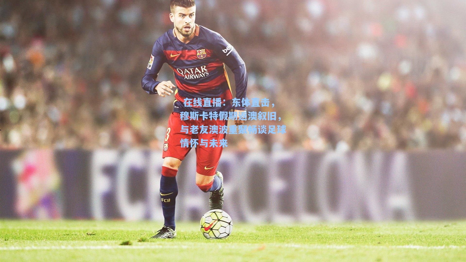东体直击，穆斯卡特假期返澳叙旧，与老友澳波重聚畅谈足球情怀与未来