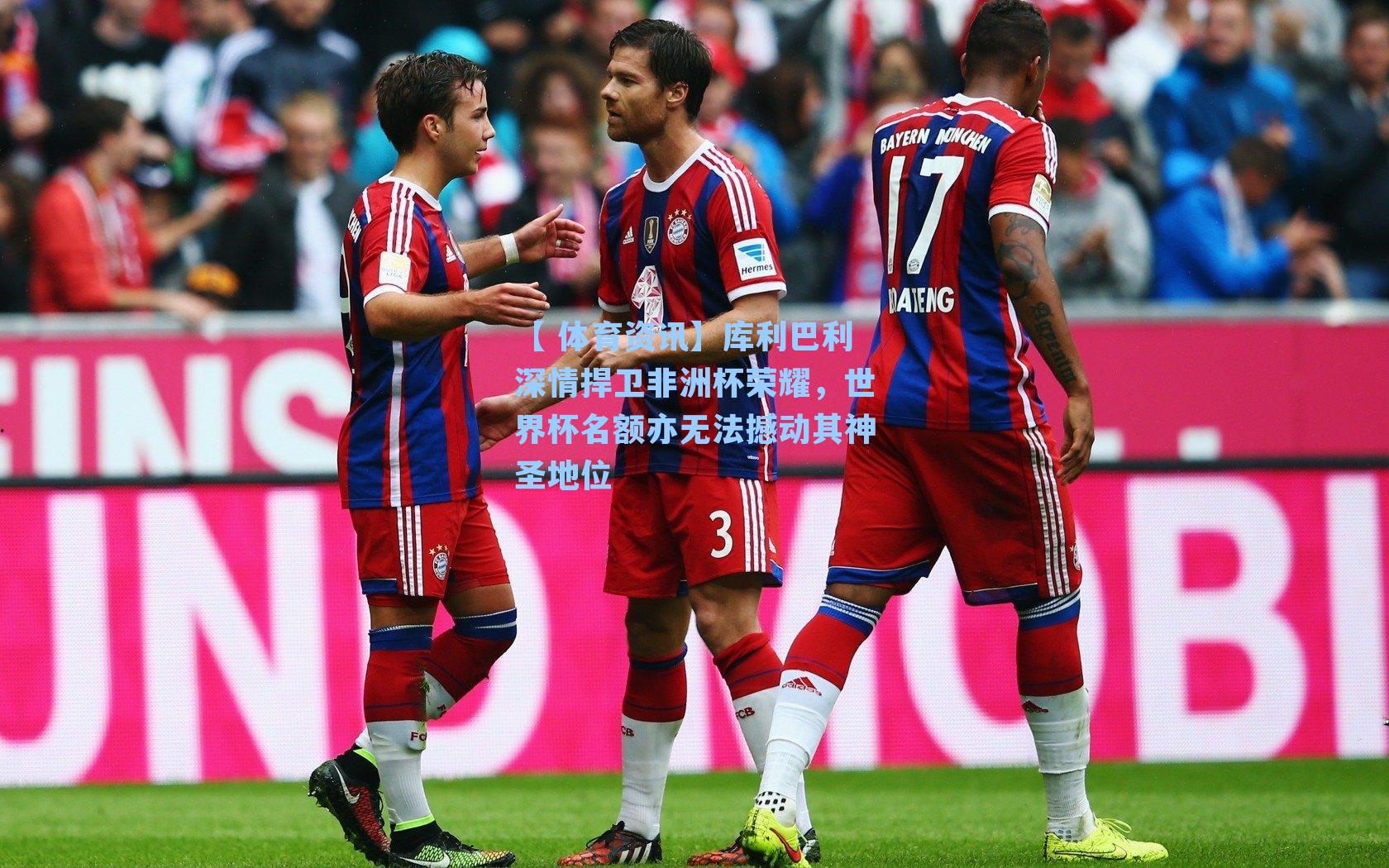 库利巴利深情捍卫非洲杯荣耀，世界杯名额亦无法撼动其神圣地位