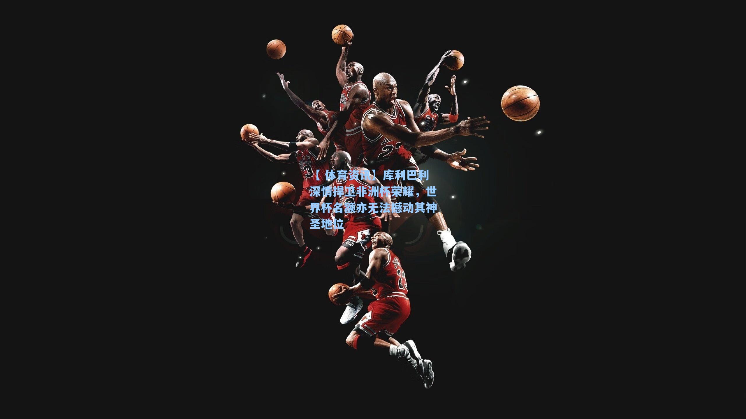 库利巴利深情捍卫非洲杯荣耀，世界杯名额亦无法撼动其神圣地位